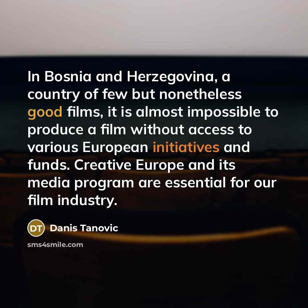 “In Bosnia and Herzegovina, a country of few but nonetheless good films, it is almost impossible to produce a film without access to various European initiatives and funds. Creative Europe and its media program are essential for our film industry.” quote by Danis Tanovic