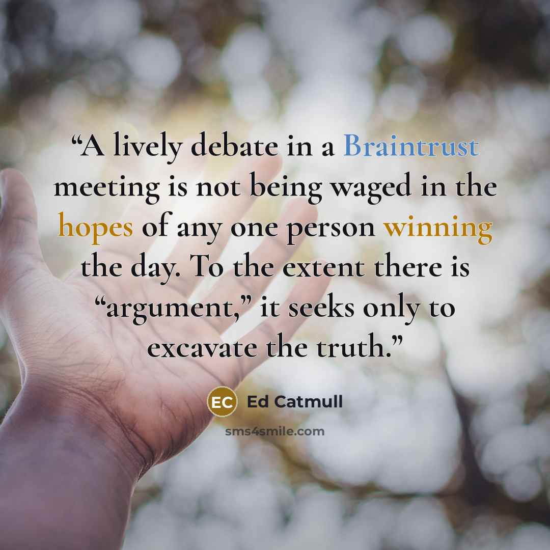 “A lively debate in a Braintrust meeting is not being waged in the hopes of any one person winning the day. To the extent there is “argument,” it seeks only to excavate the truth.” quote by Ed Catmull