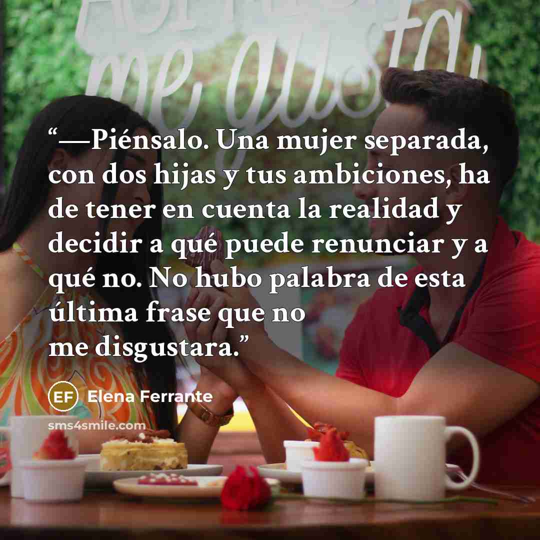 “—Piénsalo. Una mujer separada, con dos hijas y tus ambiciones, ha de tener en cuenta la realidad y decidir a qué puede renunciar y a qué no. No hubo palabra de esta última frase que no me disgustara.” quote by Elena Ferrante