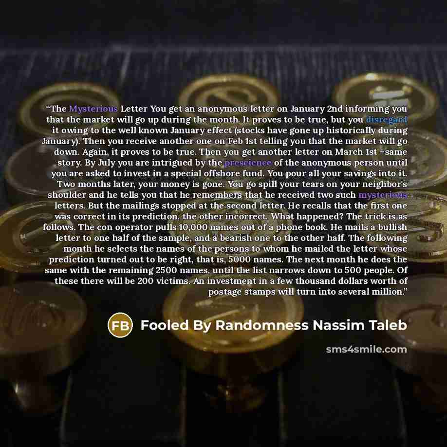 “The Mysterious Letter You get an anonymous letter on January 2nd informing you that the market will go up during the month. It proves to be true, but you disregard it owing to the well known January effect (stocks have gone up historically during January). Then you receive another one on Feb 1st…” quote by Fooled By Randomness Nassim Taleb