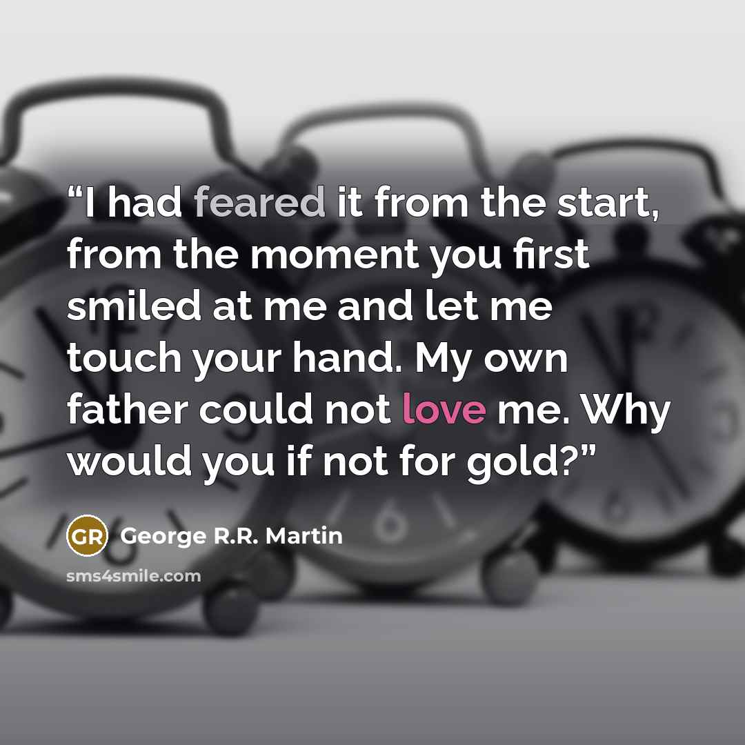 “I had feared it from the start, from the moment you first smiled at me and let me touch your hand. My own father could not love me. Why would you if not for gold?” quote by George R.R. Martin