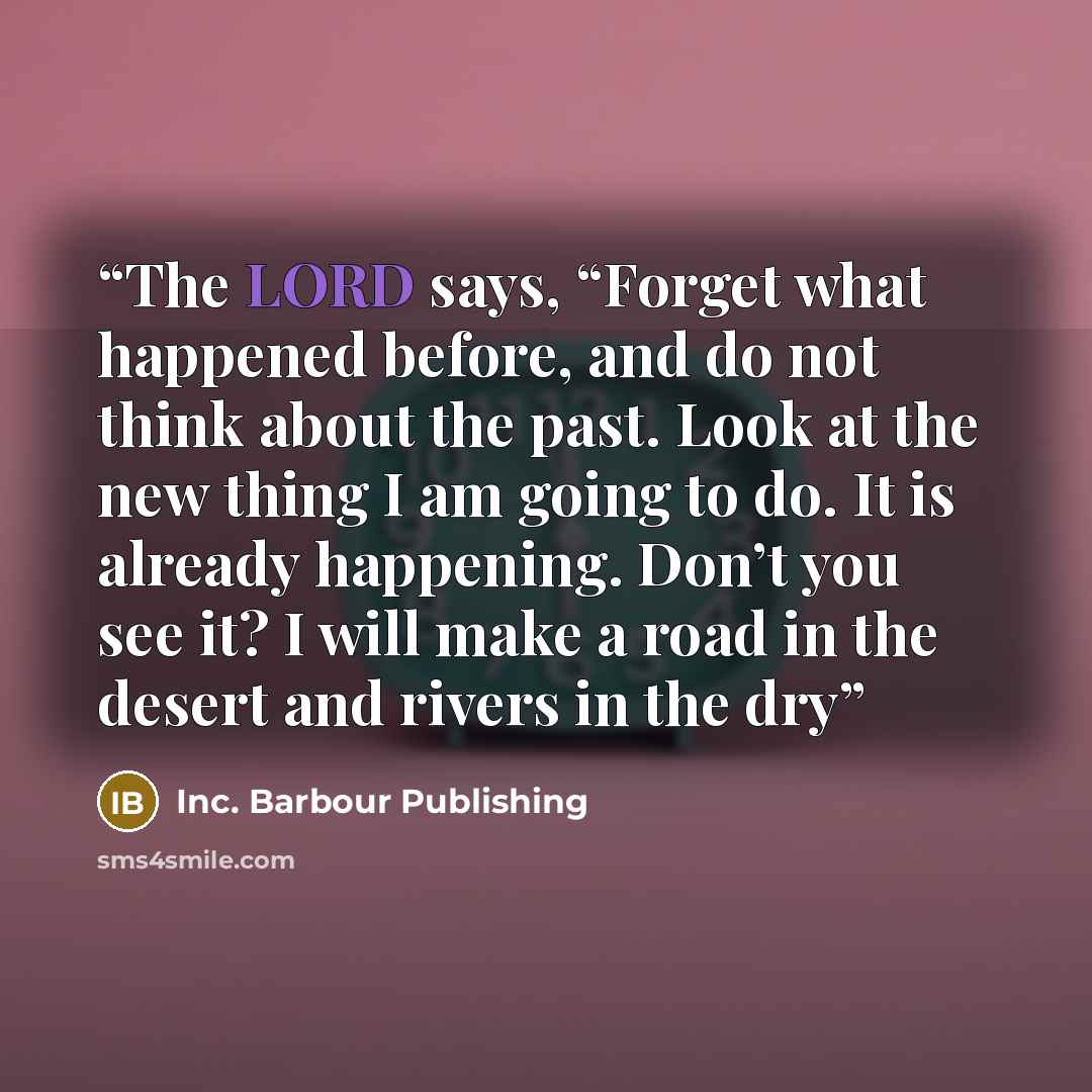 “The LORD says, “Forget what happened before, and do not think about the past. Look at the new thing I am going to do. It is already happening. Don’t you see it? I will make a road in the desert and rivers in the dry” quote by Inc. Barbour Publishing