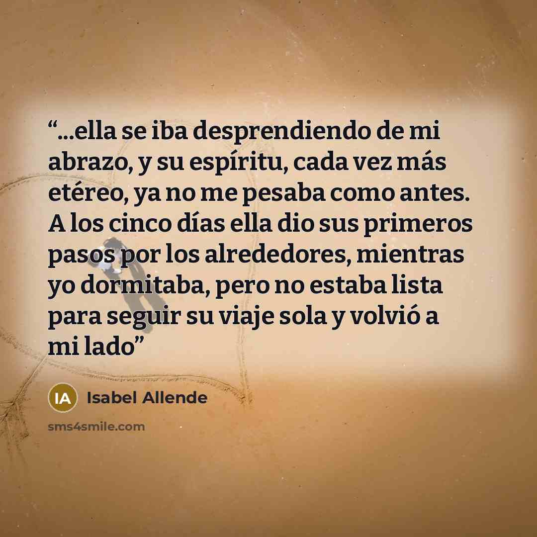 “...ella se iba desprendiendo de mi abrazo, y su espíritu, cada vez más etéreo, ya no me pesaba como antes. A los cinco días ella dio sus primeros pasos por los alrededores, mientras yo dormitaba, pero no estaba lista para seguir su viaje sola y volvió a mi lado” quote by Isabel Allende
