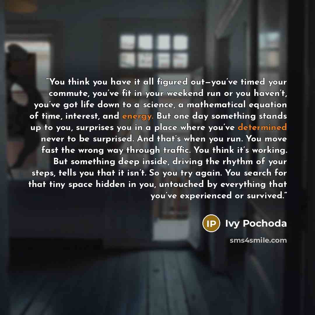 “You think you have it all figured out—you’ve timed your commute, you’ve fit in your weekend run or you haven’t, you’ve got life down to a science, a mathematical equation of time, interest, and energy. But one day something stands up to you, surprises you in a place where you’ve determined never…” quote by Ivy Pochoda