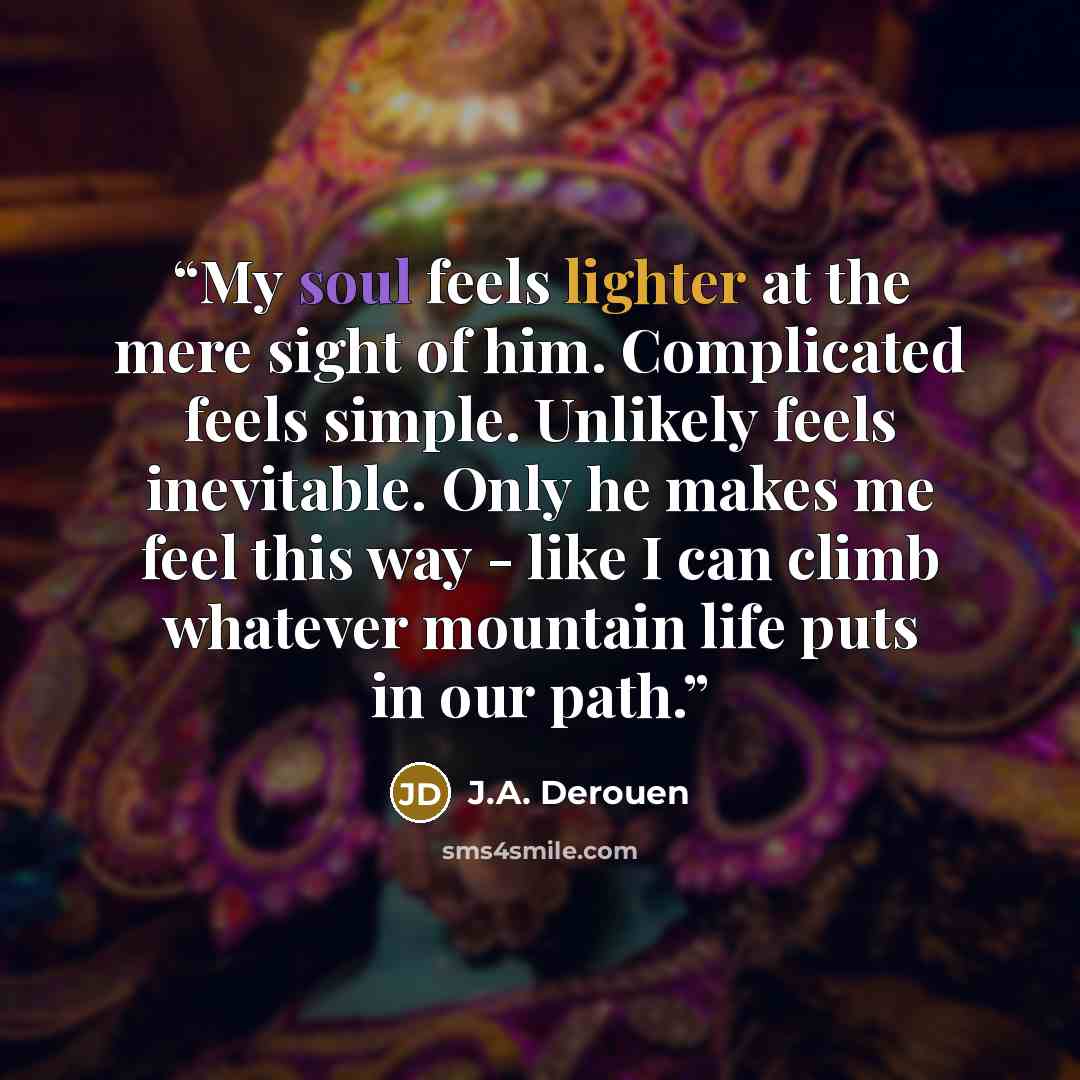 “My soul feels lighter at the mere sight of him. Complicated feels simple. Unlikely feels inevitable. Only he makes me feel this way - like I can climb whatever mountain life puts in our path.” quote by J.A. Derouen