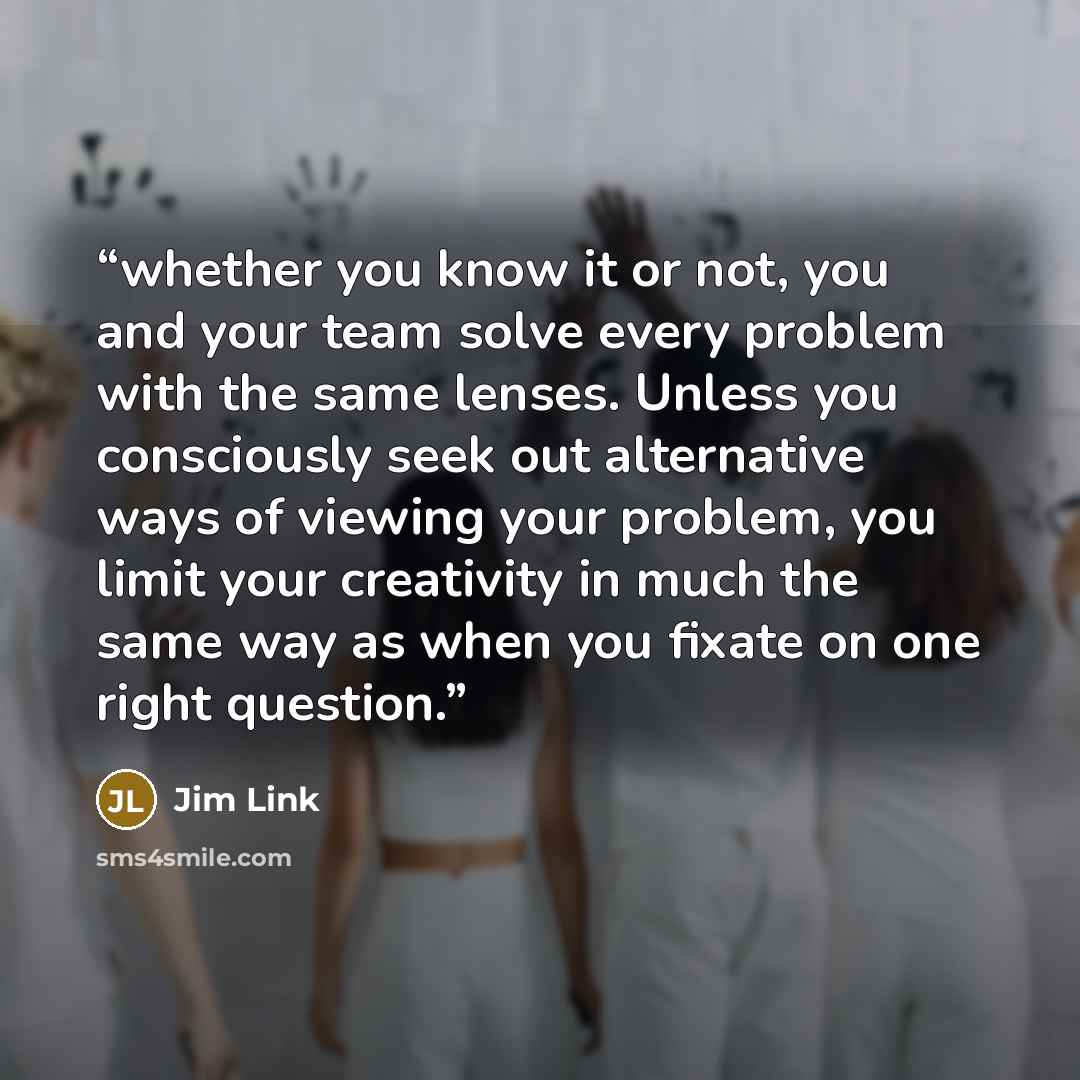 “whether you know it or not, you and your team solve every problem with the same lenses. Unless you consciously seek out alternative ways of viewing your problem, you limit your creativity in much the same way as when you fixate on one right question.” quote by Jim Link