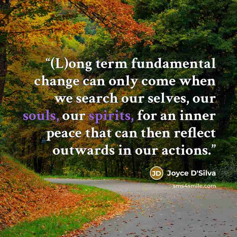 “(L)ong term fundamental change can only come when we search our selves, our souls, our spirits, for an inner peace that can then reflect outwards in our actions.” quote by Joyce D'Silva