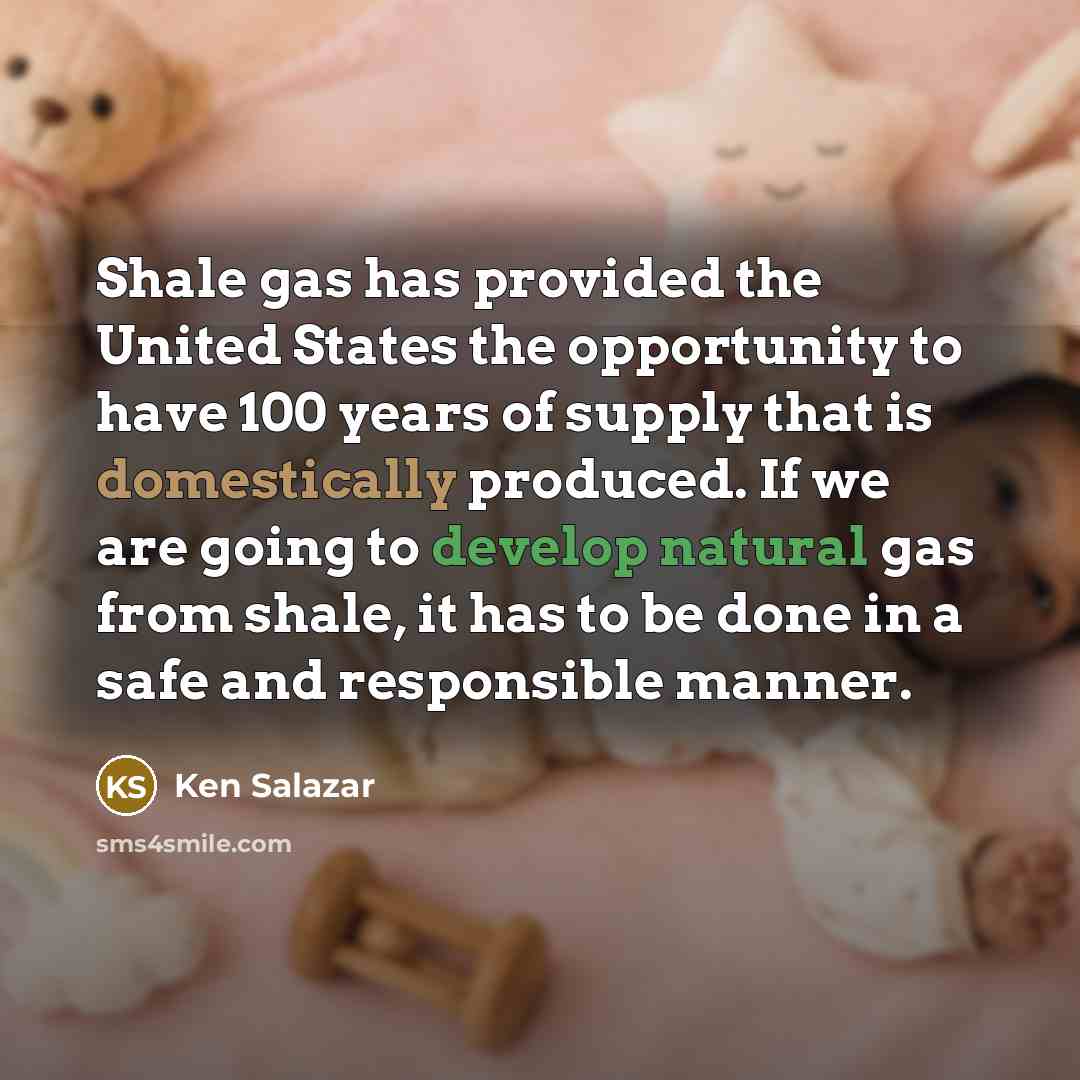 “Shale gas has provided the United States the opportunity to have 100 years of supply that is domestically produced. If we are going to develop natural gas from shale, it has to be done in a safe and responsible manner.” quote by Ken Salazar