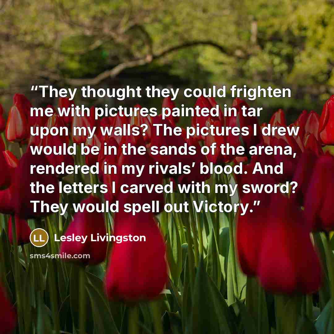 “They thought they could frighten me with pictures painted in tar upon my walls? The pictures I drew would be in the sands of the arena, rendered in my rivals’ blood. And the letters I carved with my sword? They would spell out Victory.” quote by Lesley Livingston