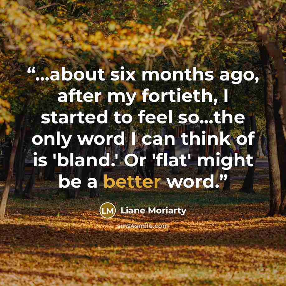 “...about six months ago, after my fortieth, I started to feel so...the only word I can think of is 'bland.' Or 'flat' might be a better word.” quote by Liane Moriarty