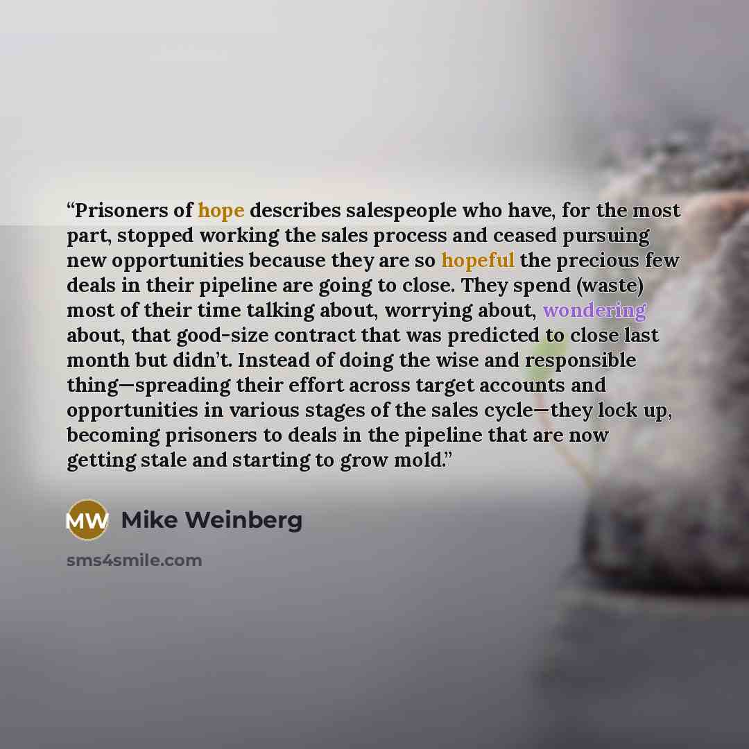 “Prisoners of hope describes salespeople who have, for the most part, stopped working the sales process and ceased pursuing new opportunities because they are so hopeful the precious few deals in their pipeline are going to close. They spend (waste) most of their time talking about, worrying about…” quote by Mike Weinberg