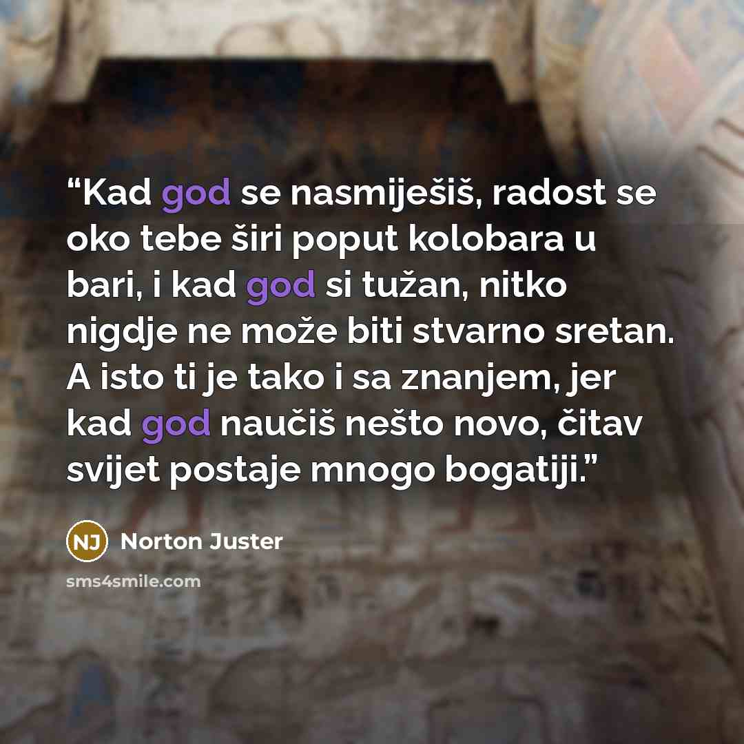 “Kad god se nasmiješiš, radost se oko tebe širi poput kolobara u bari, i kad god si tužan, nitko nigdje ne može biti stvarno sretan. A isto ti je tako i sa znanjem, jer kad god naučiš nešto novo, čitav svijet postaje mnogo bogatiji.” quote by Norton Juster