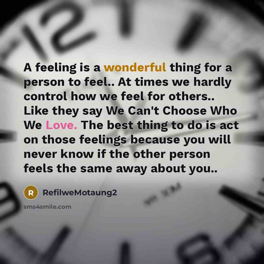 “A feeling is a wonderful thing for a person to feel.. At times we hardly control how we feel for others.. Like they say We Can't Choose Who We Love. The best thing to do is act on those feelings because you will never know if the other person feels the same away about you..” quote by RefilweMotaung2