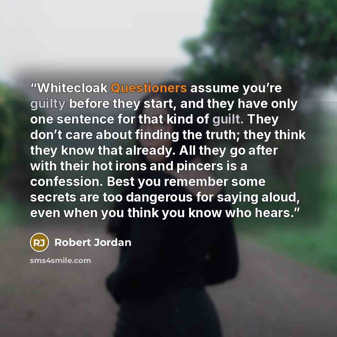 “Whitecloak Questioners assume you’re guilty before they start, and they have only one sentence for that kind of guilt. They don’t care about finding the truth; they think they know that already. All they go after with their hot irons and pincers is a confession. Best you remember some secrets are…” quote by Robert Jordan