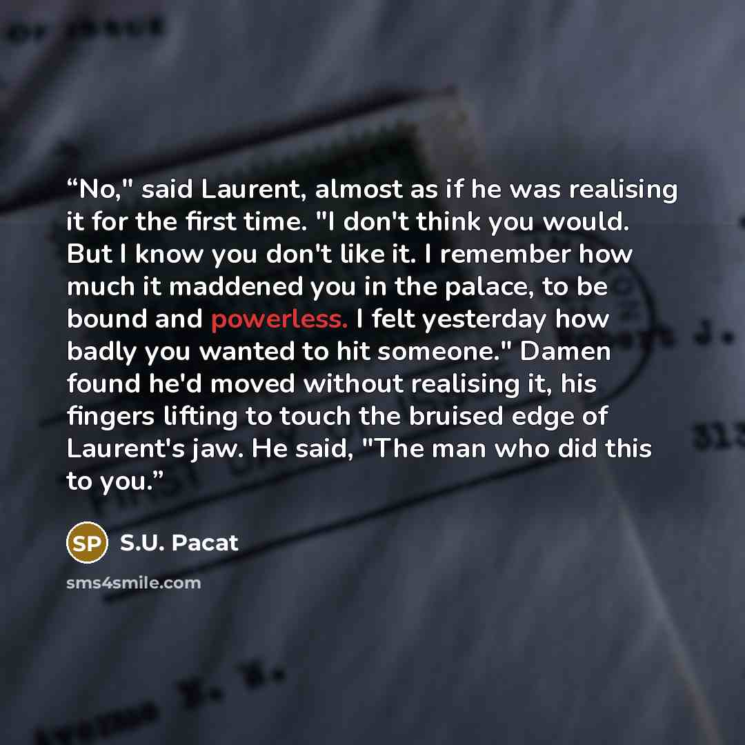 “No," said Laurent, almost as if he was realising it for the first time. "I don't think you would. But I know you don't like it. I remember how much it maddened you in the palace, to be bound and powerless. I felt yesterday how badly you wanted to hit someone." Damen found he'd moved without…” quote by S.U. Pacat