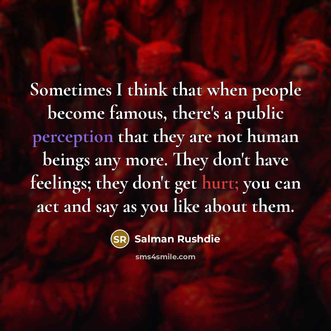 “Sometimes I think that when people become famous, there's a public perception that they are not human beings any more. They don't have feelings; they don't get hurt; you can act and say as you like about them.” quote by Salman Rushdie