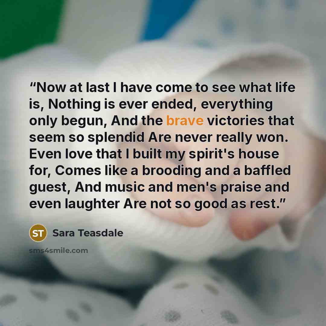 “Now at last I have come to see what life is, Nothing is ever ended, everything only begun, And the brave victories that seem so splendid Are never really won. Even love that I built my spirit's house for, Comes like a brooding and a baffled guest, And music and men's praise and even laughter Are…” quote by Sara Teasdale