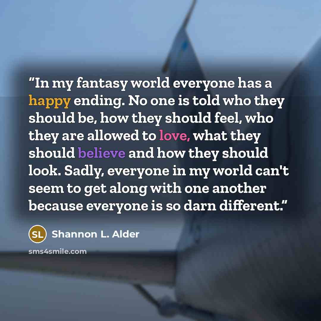 “In my fantasy world everyone has a happy ending. No one is told who they should be, how they should feel, who they are allowed to love, what they should believe and how they should look. Sadly, everyone in my world can't seem to get along with one another because everyone is so darn different.” quote by Shannon L. Alder