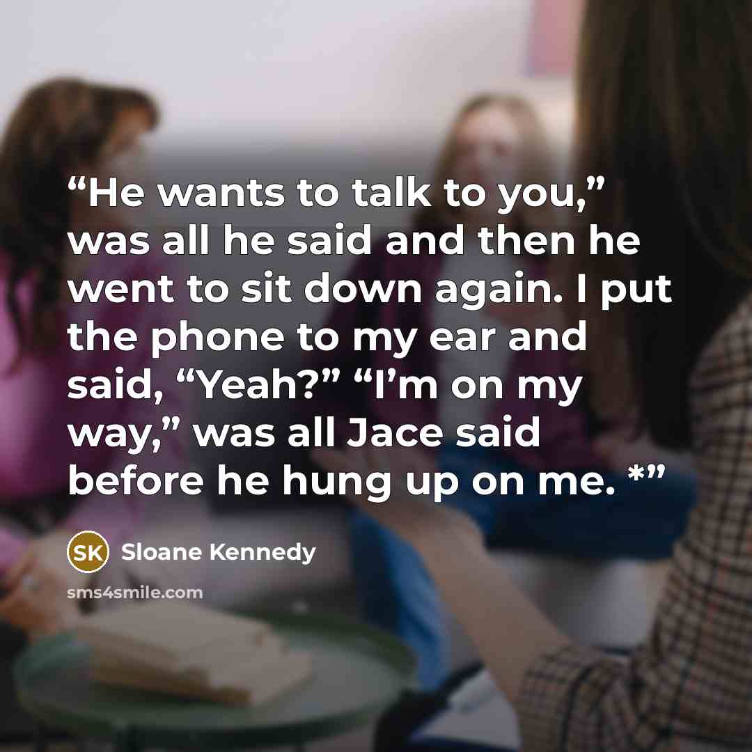 “He wants to talk to you,” was all he said and then he went to sit down again. I put the phone to my ear and said, “Yeah?” “I’m on my way,” was all Jace said before he hung up on me. *” quote by Sloane Kennedy