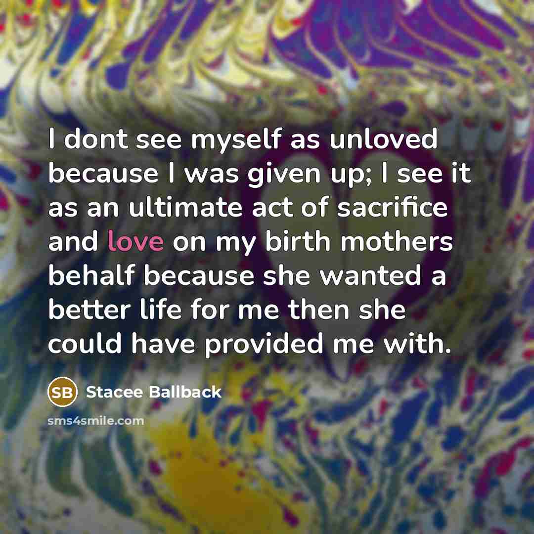 “I dont see myself as unloved because I was given up; I see it as an ultimate act of sacrifice and love on my birth mothers behalf because she wanted a better life for me then she could have provided me with.” quote by Stacee Ballback