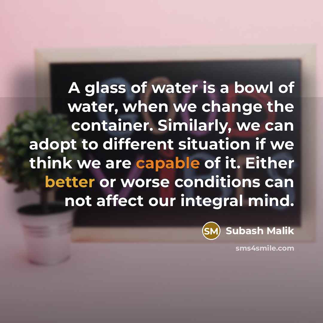 “A glass of water is a bowl of water, when we change the container. Similarly, we can adopt to different situation if we think we are capable of it. Either better or worse conditions can not affect our integral mind.” quote by Subash Malik