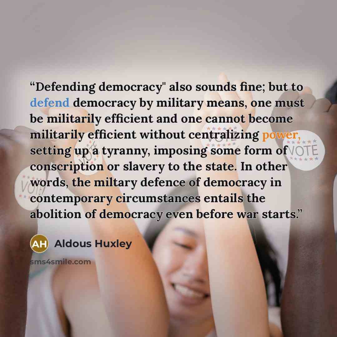 “Defending democracy" also sounds fine; but to defend democracy by military means, one must be militarily efficient and one cannot become militarily efficient without centralizing power, setting up a tyranny, imposing some form of conscription or slavery to the state. In other words, the miltary…” quote by Aldous Huxley