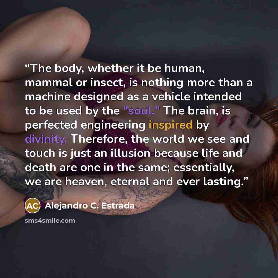 “The body, whether it be human, mammal or insect, is nothing more than a machine designed as a vehicle intended to be used by the "soul." The brain, is perfected engineering inspired by divinity. Therefore, the world we see and touch is just an illusion because life and death are one in the same…” quote by Alejandro C. Estrada