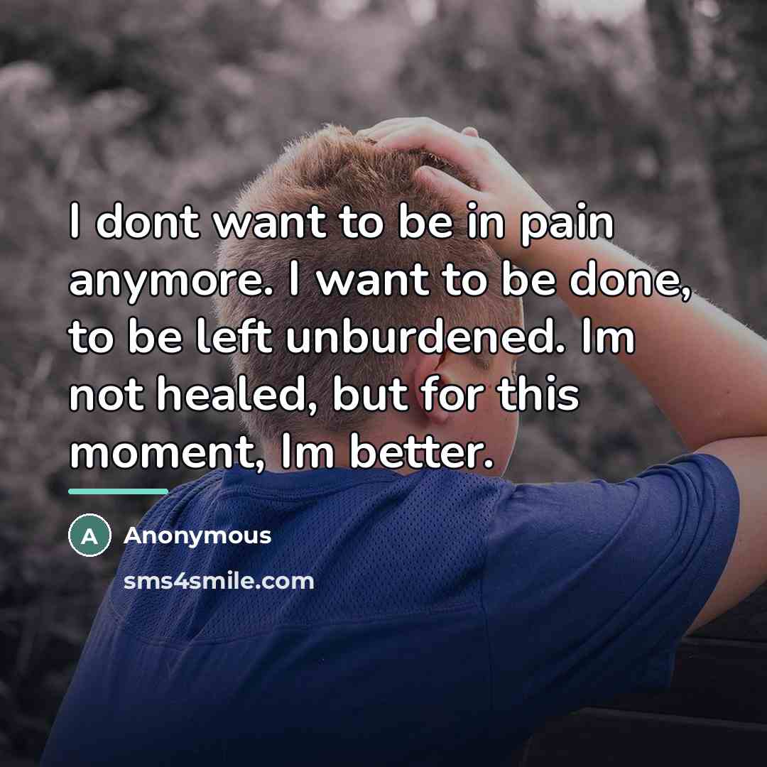 “I dont want to be in pain anymore. I want to be done, to be left unburdened. Im not healed, but for this moment, Im better.” quote by Anonymous