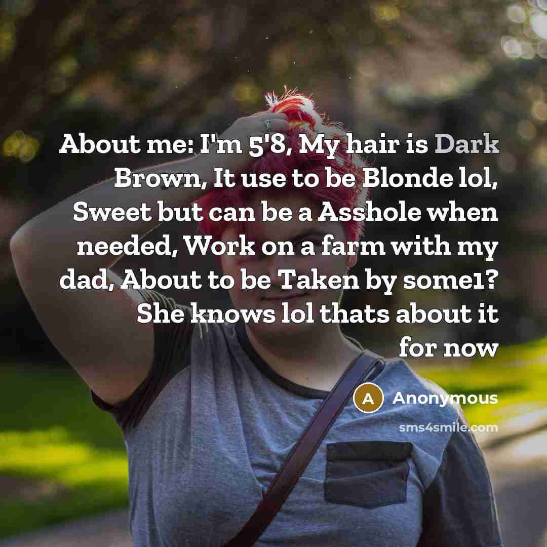 “About me: I'm 5'8, My hair is Dark Brown, It use to be Blonde lol, Sweet but can be a Asshole when needed, Work on a farm with my dad, About to be Taken by some1? She knows lol thats about it for now” quote by Anonymous