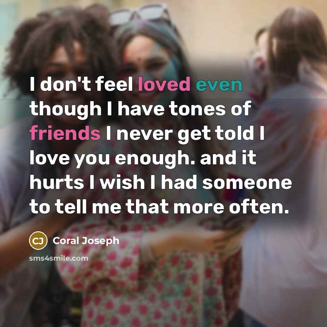“I don't feel loved even though I have tones of friends I never get told I love you enough. and it hurts I wish I had someone to tell me that more often.” quote by Coral Joseph