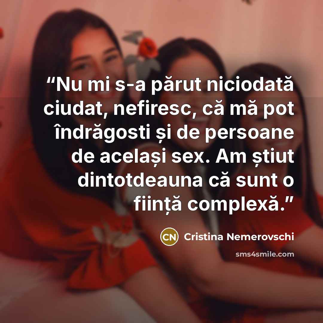 “Nu mi s-a părut niciodată ciudat, nefiresc, că mă pot îndrăgosti și de persoane de același sex. Am știut dintotdeauna că sunt o ființă complexă.” quote by Cristina Nemerovschi