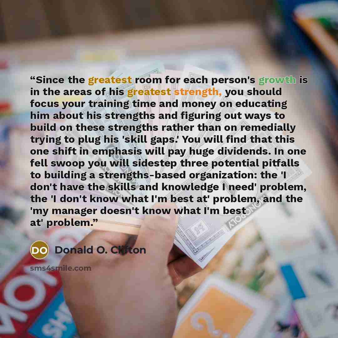 “Since the greatest room for each person's growth is in the areas of his greatest strength, you should focus your training time and money on educating him about his strengths and figuring out ways to build on these strengths rather than on remedially trying to plug his 'skill gaps.' You will find…” quote by Donald O. Clifton