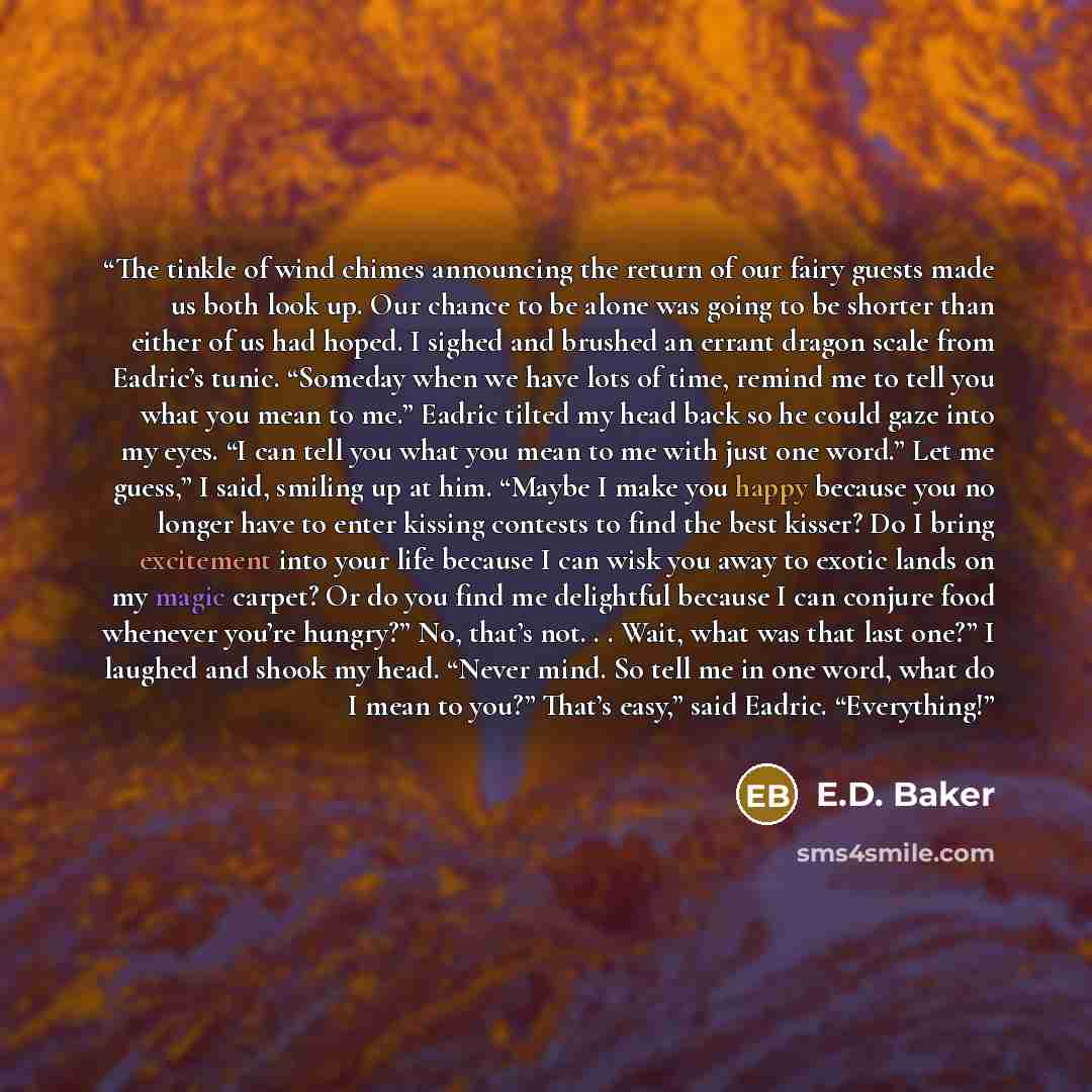 “The tinkle of wind chimes announcing the return of our fairy guests made us both look up. Our chance to be alone was going to be shorter than either of us had hoped. I sighed and brushed an errant dragon scale from Eadric’s tunic. “Someday when we have lots of time, remind me to tell you what you…” quote by E.D. Baker