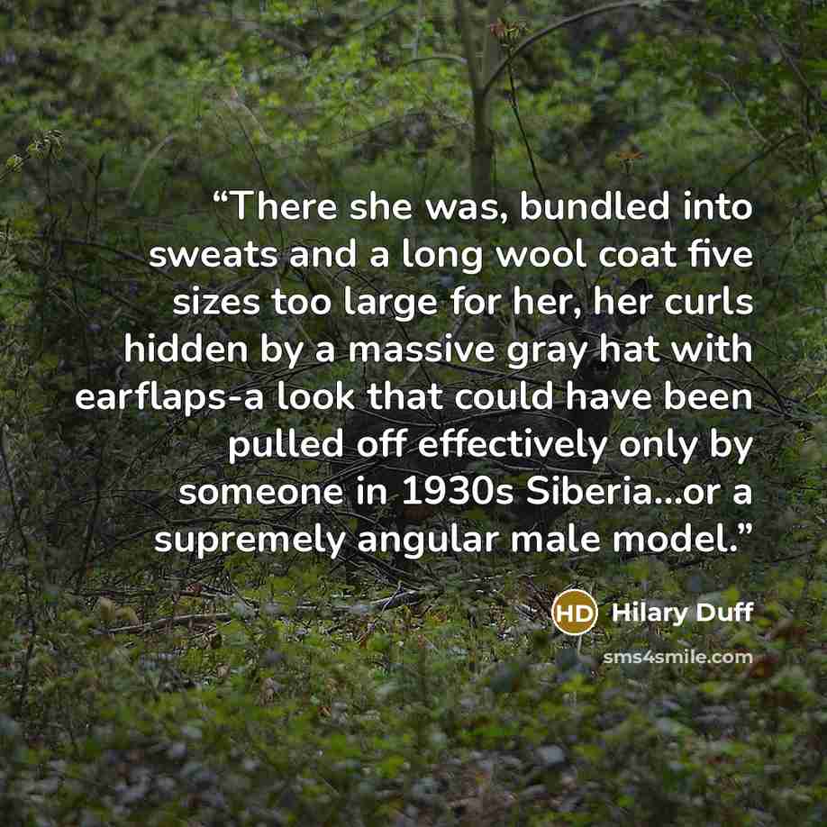 “There she was, bundled into sweats and a long wool coat five sizes too large for her, her curls hidden by a massive gray hat with earflaps-a look that could have been pulled off effectively only by someone in 1930s Siberia...or a supremely angular male model.” quote by Hilary Duff