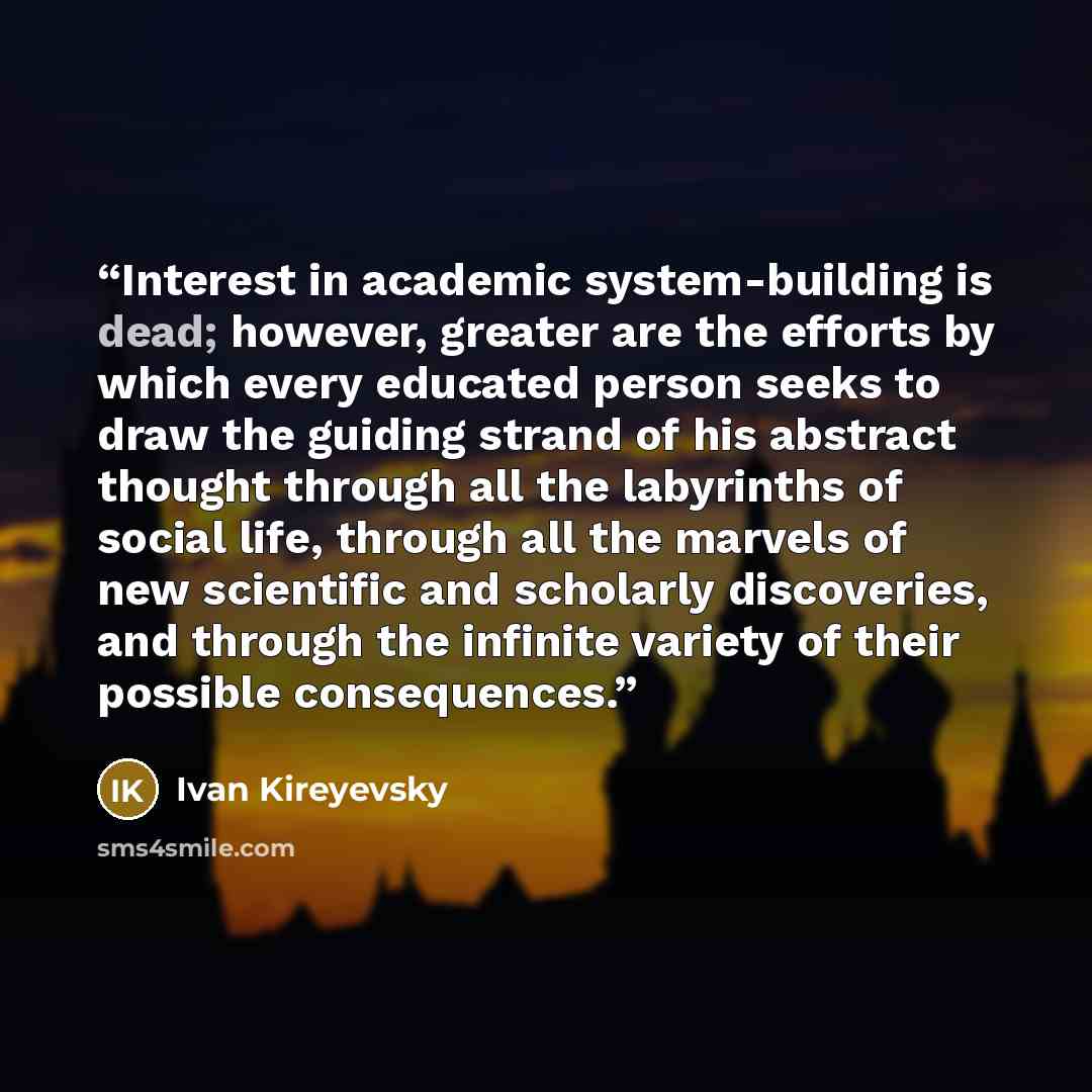“Interest in academic system-building is dead; however, greater are the efforts by which every educated person seeks to draw the guiding strand of his abstract thought through all the labyrinths of social life, through all the marvels of new scientific and scholarly discoveries, and through the…” quote by Ivan Kireyevsky