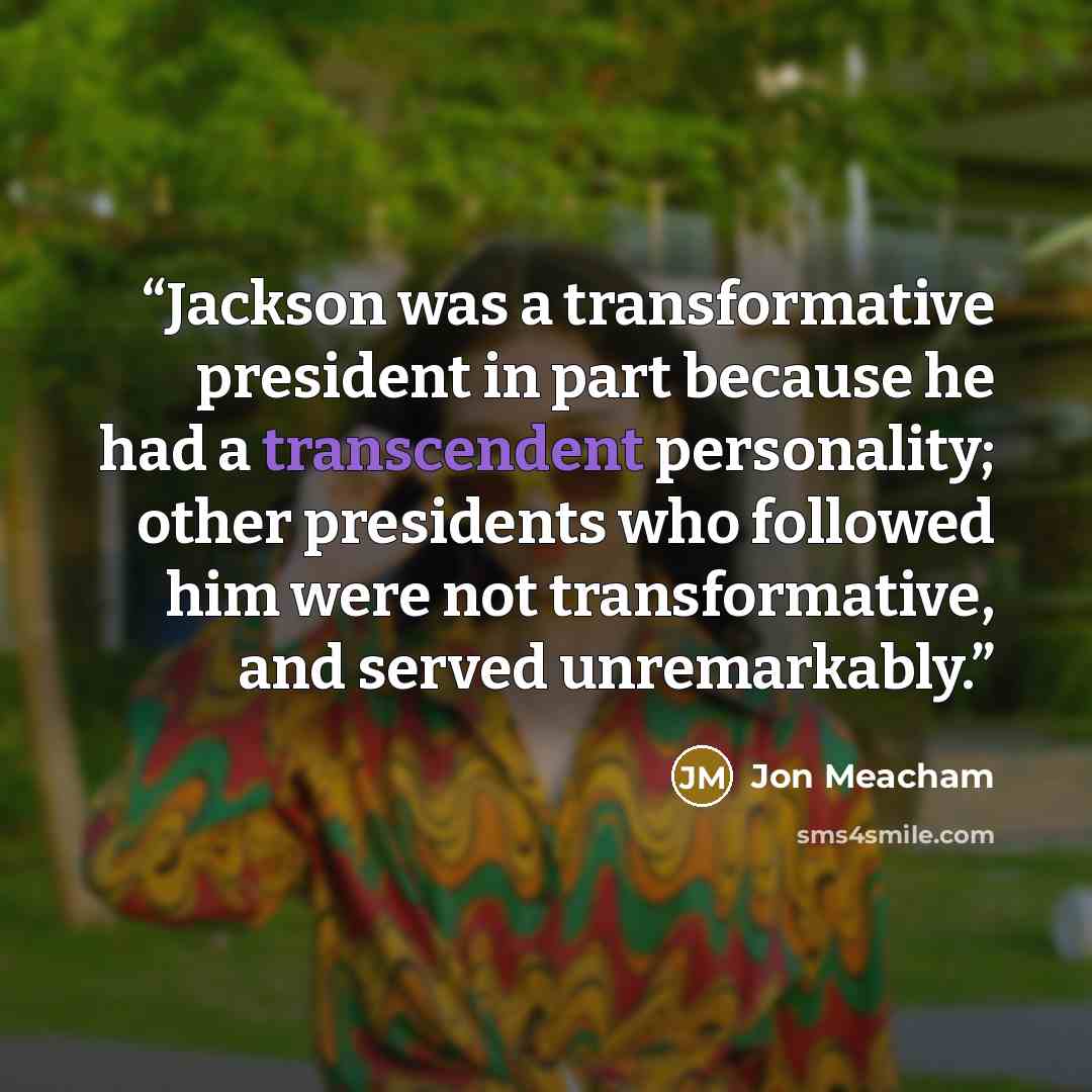 “Jackson was a transformative president in part because he had a transcendent personality; other presidents who followed him were not transformative, and served unremarkably.” quote by Jon Meacham