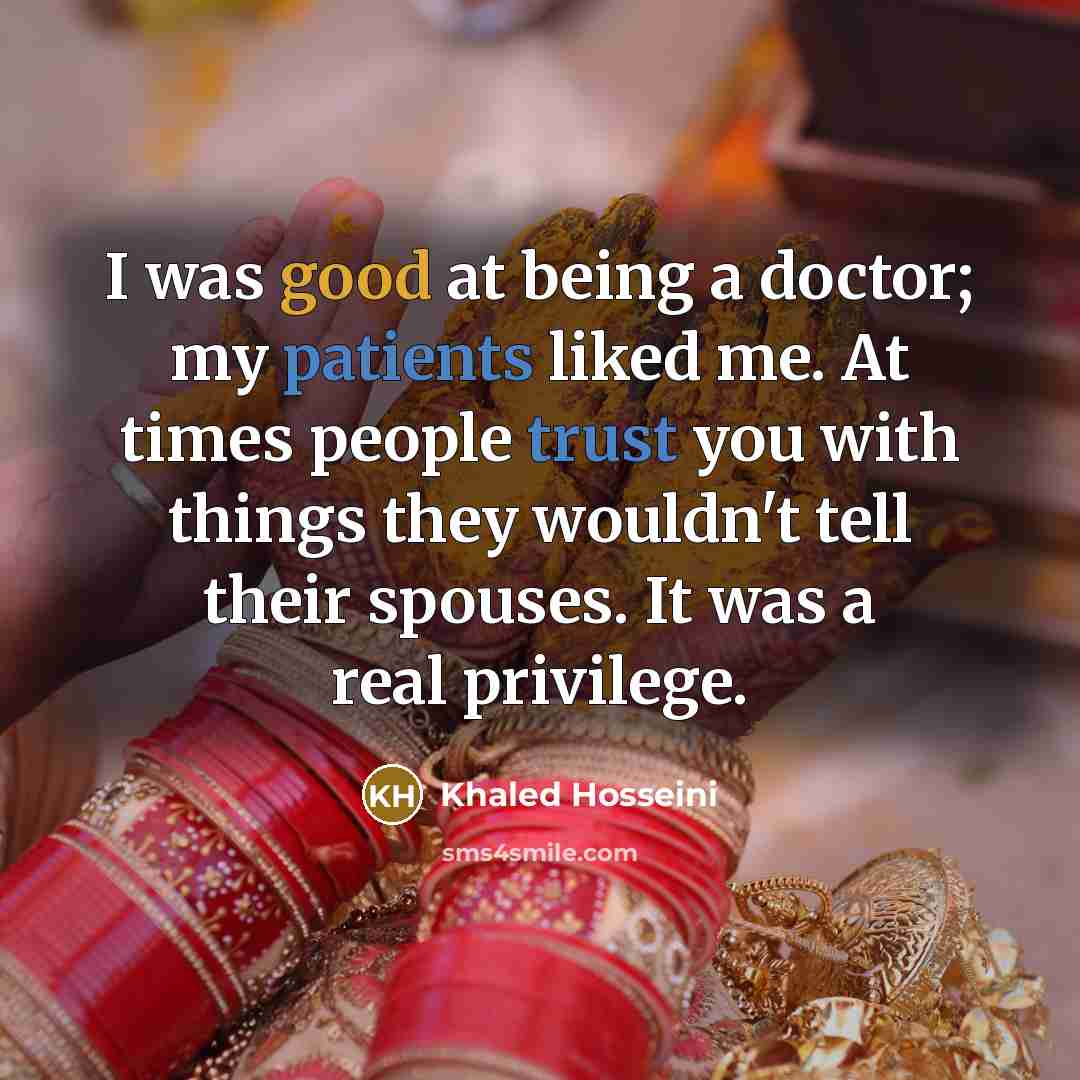 “I was good at being a doctor; my patients liked me. At times people trust you with things they wouldn't tell their spouses. It was a real privilege.” quote by Khaled Hosseini