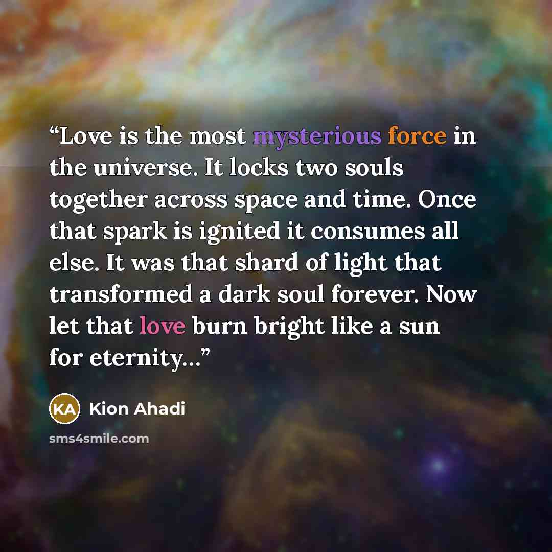 “Love is the most mysterious force in the universe. It locks two souls together across space and time. Once that spark is ignited it consumes all else. It was that shard of light that transformed a dark soul forever. Now let that love burn bright like a sun for eternity…” quote by Kion Ahadi
