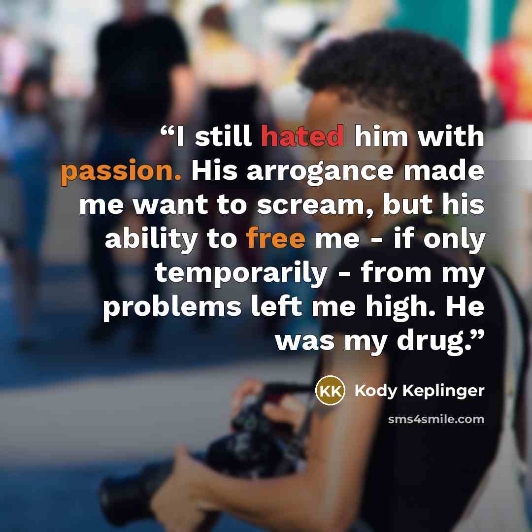“I still hated him with passion. His arrogance made me want to scream, but his ability to free me - if only temporarily - from my problems left me high. He was my drug.” quote by Kody Keplinger