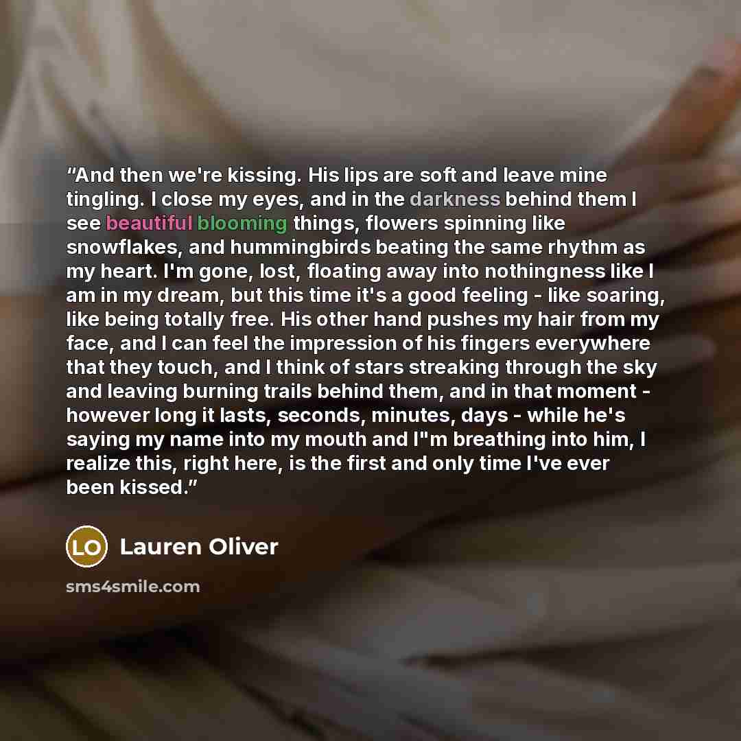 “And then we're kissing. His lips are soft and leave mine tingling. I close my eyes, and in the darkness behind them I see beautiful blooming things, flowers spinning like snowflakes, and hummingbirds beating the same rhythm as my heart. I'm gone, lost, floating away into nothingness like I am in…” quote by Lauren Oliver