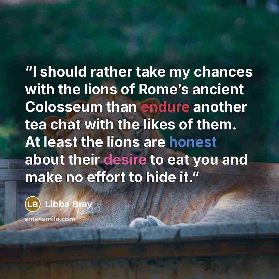 “I should rather take my chances with the lions of Rome’s ancient Colosseum than endure another tea chat with the likes of them. At least the lions are honest about their desire to eat you and make no effort to hide it.” quote by Libba Bray