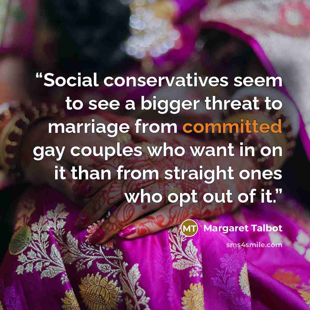 “Social conservatives seem to see a bigger threat to marriage from committed gay couples who want in on it than from straight ones who opt out of it.” quote by Margaret Talbot