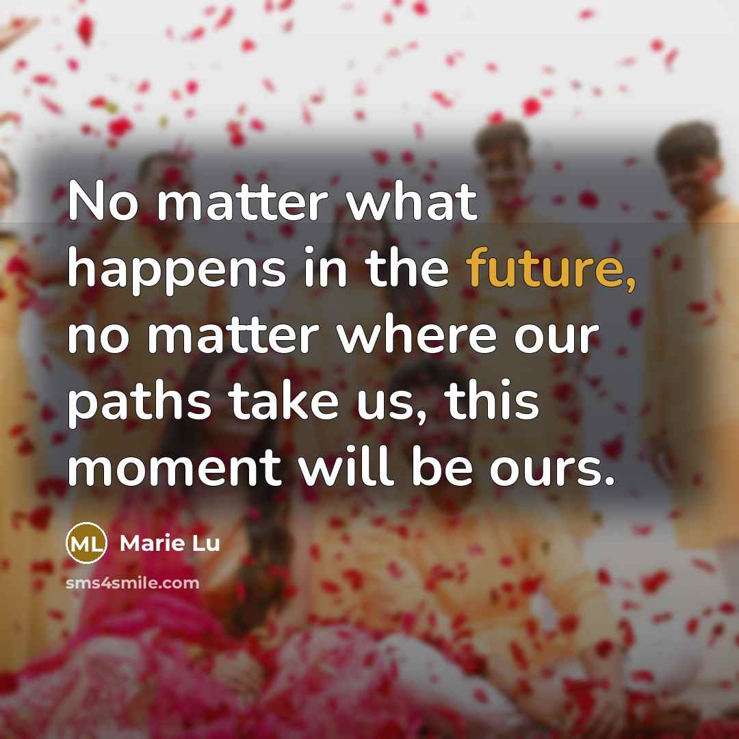 “No matter what happens in the future, no matter where our paths take us, this moment will be ours.” quote by Marie Lu