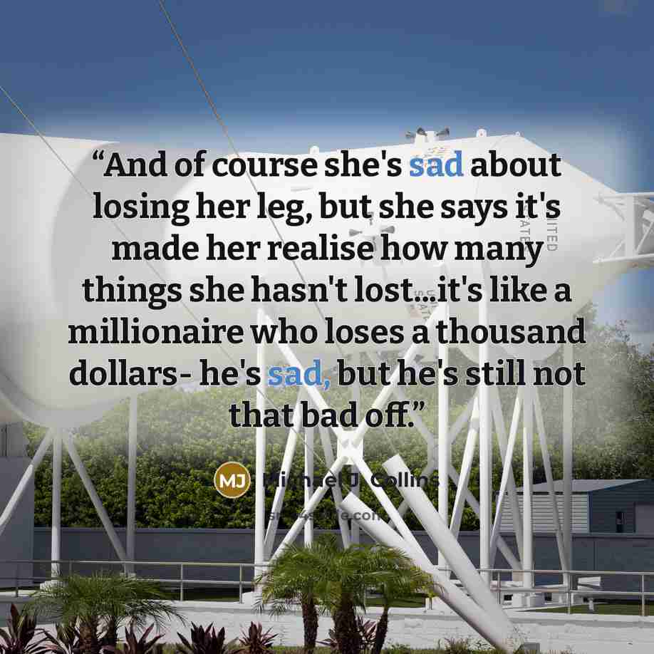“And of course she's sad about losing her leg, but she says it's made her realise how many things she hasn't lost...it's like a millionaire who loses a thousand dollars- he's sad, but he's still not that bad off.” quote by Michael J. Collins