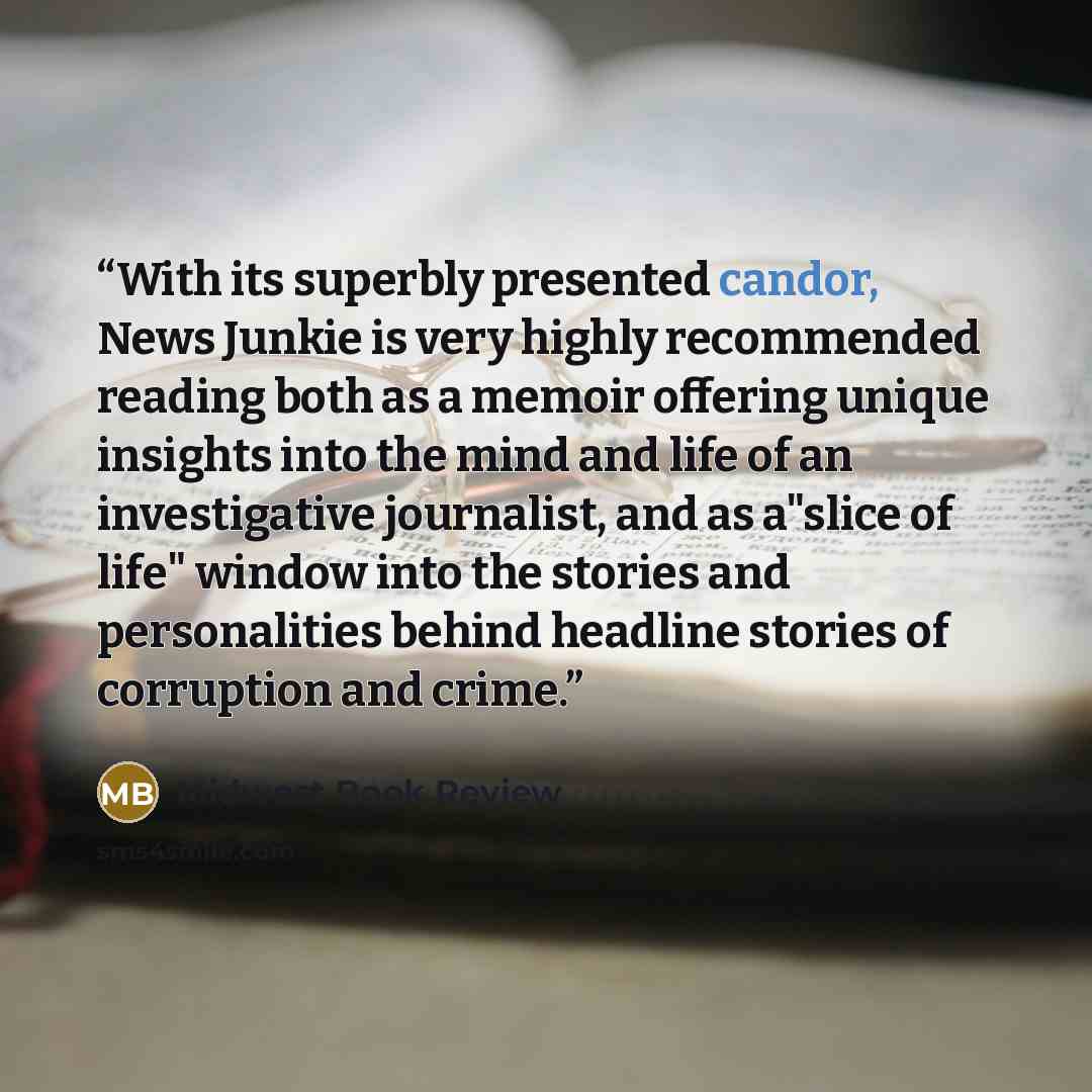 “With its superbly presented candor, News Junkie is very highly recommended reading both as a memoir offering unique insights into the mind and life of an investigative journalist, and as a"slice of life" window into the stories and personalities behind headline stories of corruption and crime.” quote by Midwest Book Review