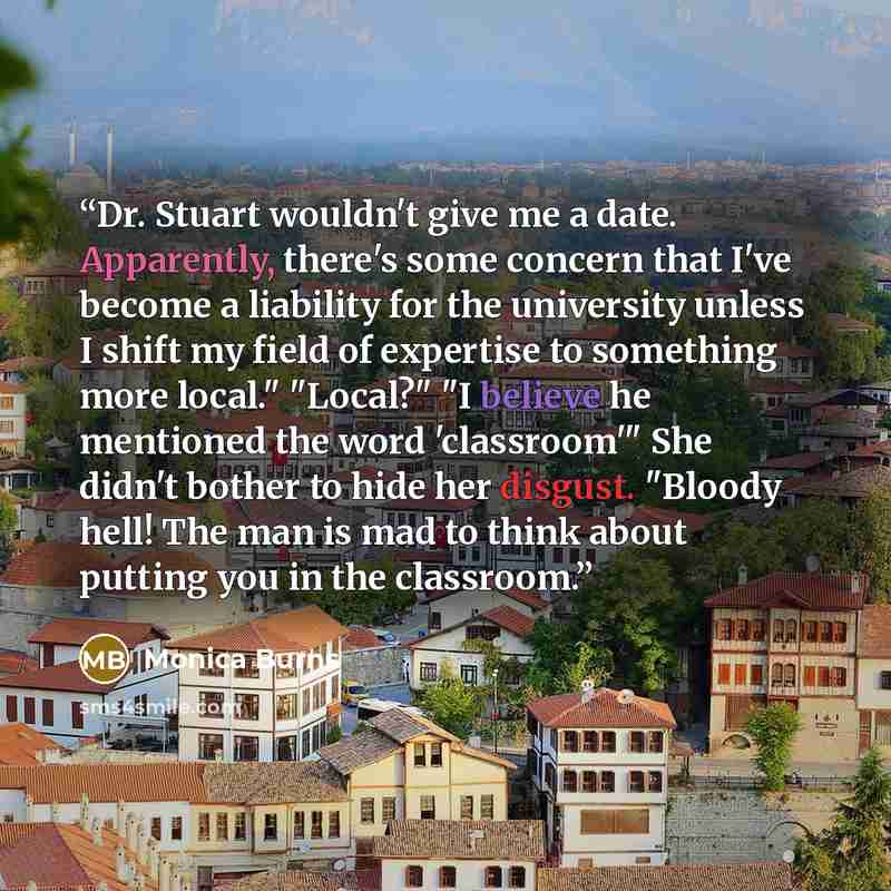 “Dr. Stuart wouldn't give me a date. Apparently, there's some concern that I've become a liability for the university unless I shift my field of expertise to something more local." "Local?" "I believe he mentioned the word 'classroom'" She didn't bother to hide her disgust. "Bloody hell! The man is…” quote by Monica Burns