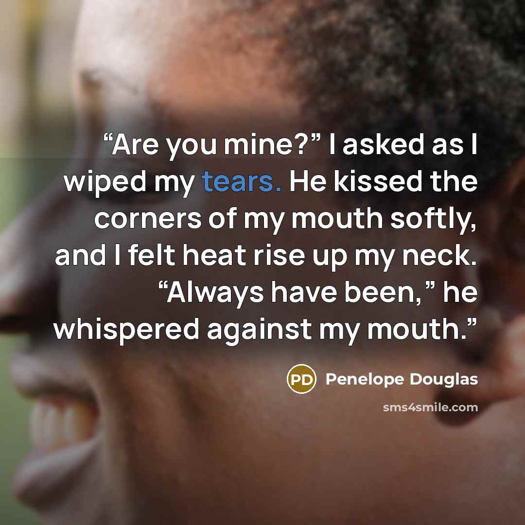 “Are you mine?” I asked as I wiped my tears. He kissed the corners of my mouth softly, and I felt heat rise up my neck. “Always have been,” he whispered against my mouth.” quote by Penelope Douglas