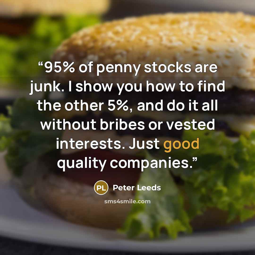 “95% of penny stocks are junk. I show you how to find the other 5%, and do it all without bribes or vested interests. Just good quality companies.” quote by Peter Leeds