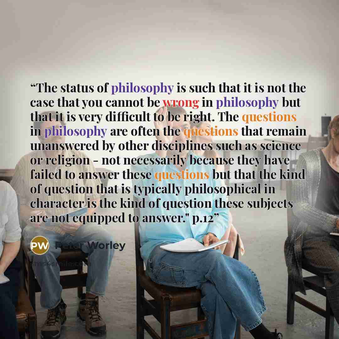 “The status of philosophy is such that it is not the case that you cannot be wrong in philosophy but that it is very difficult to be right. The questions in philosophy are often the questions that remain unanswered by other disciplines such as science or religion - not necessarily because they have…” quote by Peter Worley