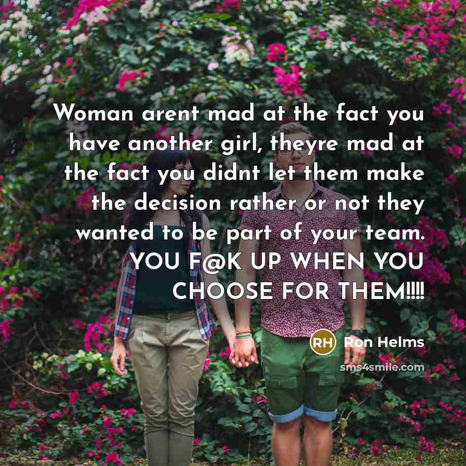 “Woman arent mad at the fact you have another girl, theyre mad at the fact you didnt let them make the decision rather or not they wanted to be part of your team. YOU F@K UP WHEN YOU CHOOSE FOR THEM!!!!” quote by Ron Helms
